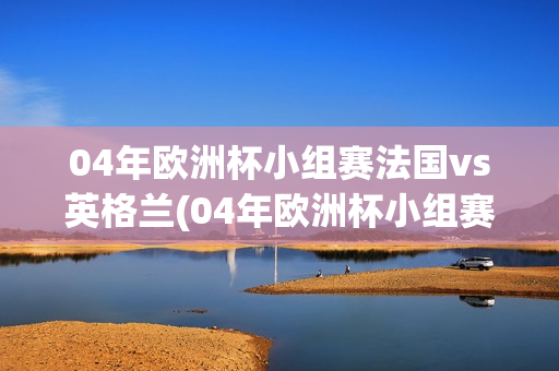 04年欧洲杯小组赛法国vs英格兰(04年欧洲杯小组赛法国vs英格兰比分结果)