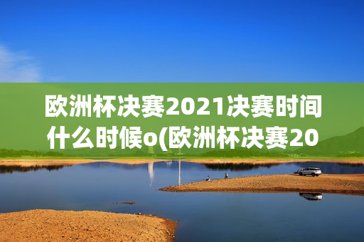 欧洲杯决赛2021决赛时间什么时候o(欧洲杯决赛2021决赛时间什么时候)