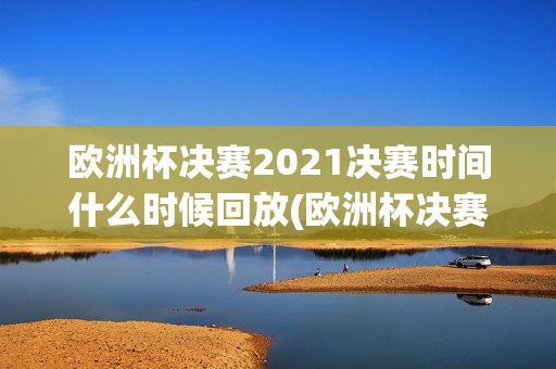 欧洲杯决赛2021决赛时间什么时候回放(欧洲杯决赛2021决赛时间什么时候回放的)