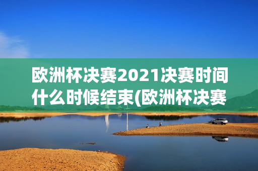 欧洲杯决赛2021决赛时间什么时候结束(欧洲杯决赛2021决赛时间什么时候结束的)