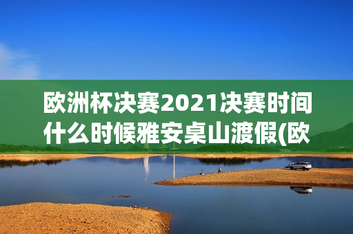 欧洲杯决赛2021决赛时间什么时候雅安桌山渡假(欧洲杯决赛2021冠亚军决赛时间什么时候)