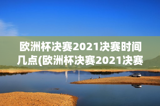 欧洲杯决赛2021决赛时间几点(欧洲杯决赛2021决赛时间几点到几点)