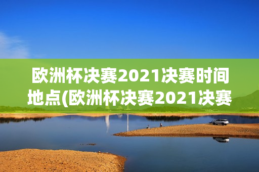 欧洲杯决赛2021决赛时间地点(欧洲杯决赛2021决赛时间地点表)