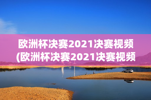 欧洲杯决赛2021决赛视频(欧洲杯决赛2021决赛视频回放)