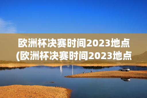 欧洲杯决赛时间2023地点(欧洲杯决赛时间2023地点在哪)