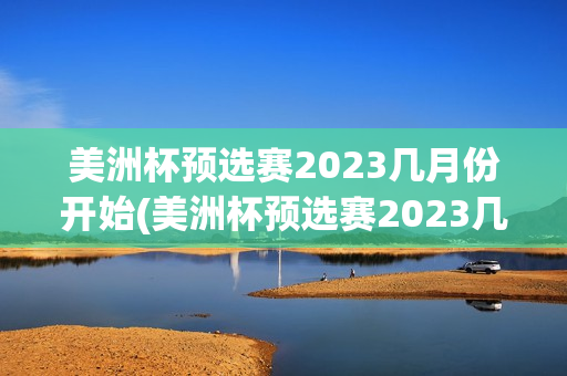 美洲杯预选赛2023几月份开始(美洲杯预选赛2023几月份开始比赛)