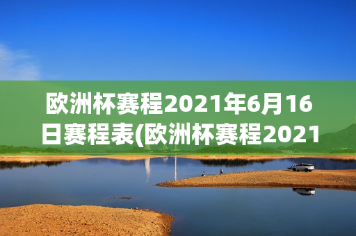 欧洲杯赛程2021年6月16日赛程表(欧洲杯赛程2021年6月16日赛程表格)