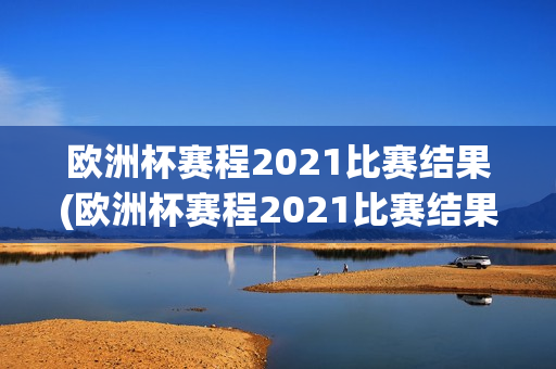 欧洲杯赛程2021比赛结果(欧洲杯赛程2021比赛结果查询)