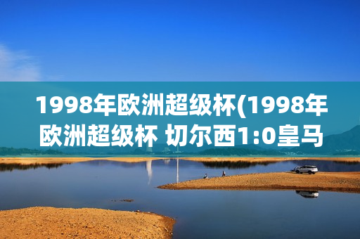 1998年欧洲超级杯(1998年欧洲超级杯 切尔西1:0皇马 优酷)