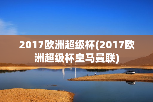 2017欧洲超级杯(2017欧洲超级杯皇马曼联)