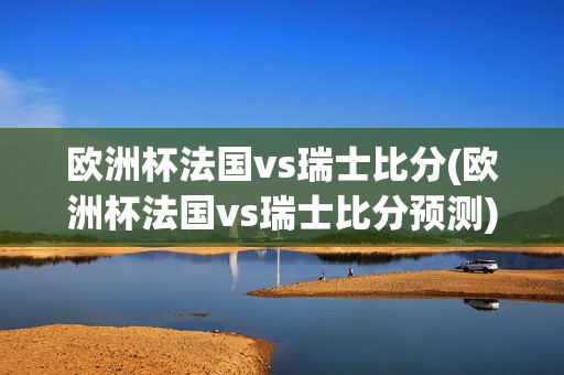 欧洲杯法国vs瑞士比分(欧洲杯法国vs瑞士比分预测)