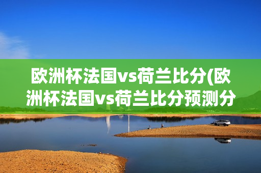 欧洲杯法国vs荷兰比分(欧洲杯法国vs荷兰比分预测分析)