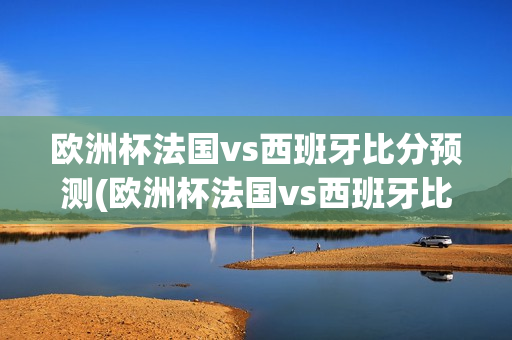 欧洲杯法国vs西班牙比分预测(欧洲杯法国vs西班牙比分预测分析)