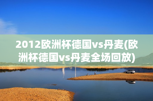 2012欧洲杯德国vs丹麦(欧洲杯德国vs丹麦全场回放)