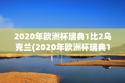 2020年欧洲杯瑞典1比2乌克兰(2020年欧洲杯瑞典1比2乌克兰评价)