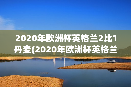 2020年欧洲杯英格兰2比1丹麦(2020年欧洲杯英格兰2比1丹麦首发评价)