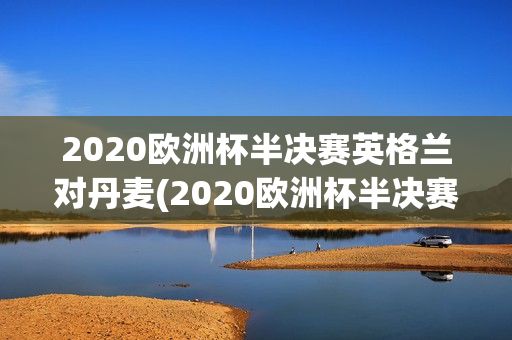 2020欧洲杯半决赛英格兰对丹麦(2020欧洲杯半决赛英格兰对丹麦视频)