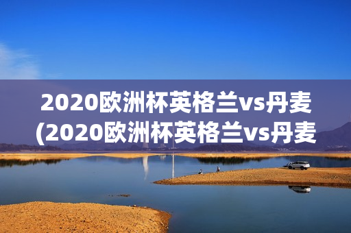 2020欧洲杯英格兰vs丹麦(2020欧洲杯英格兰vs丹麦分析)