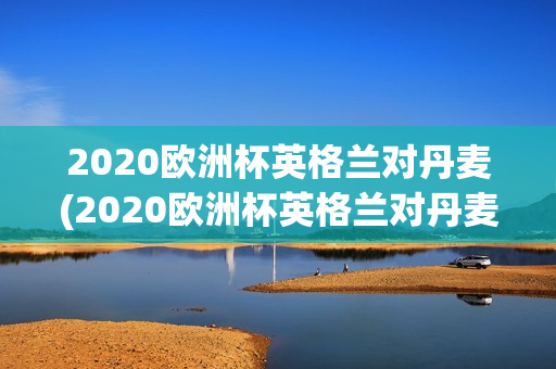 2020欧洲杯英格兰对丹麦(2020欧洲杯英格兰对丹麦比分)