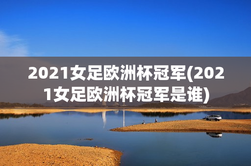 2021女足欧洲杯冠军(2021女足欧洲杯冠军是谁)