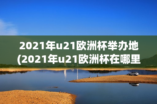 2021年u21欧洲杯举办地(2021年u21欧洲杯在哪里举行)