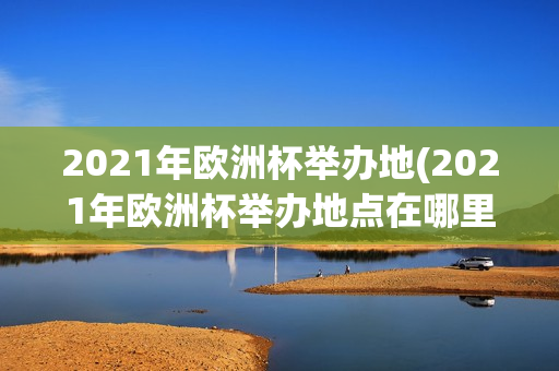 2021年欧洲杯举办地(2021年欧洲杯举办地点在哪里)