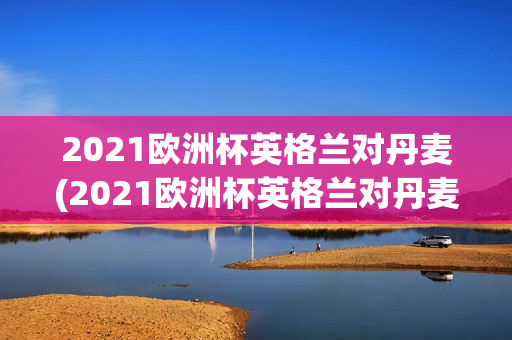 2021欧洲杯英格兰对丹麦(2021欧洲杯英格兰对丹麦90分钟比分)