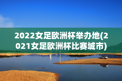 2022女足欧洲杯举办地(2021女足欧洲杯比赛城市)