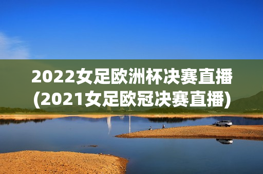 2022女足欧洲杯决赛直播(2021女足欧冠决赛直播)