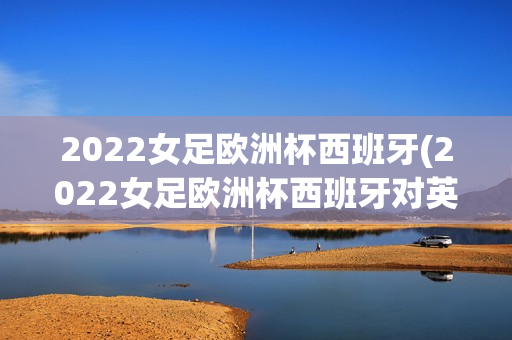 2022女足欧洲杯西班牙(2022女足欧洲杯西班牙对英国)