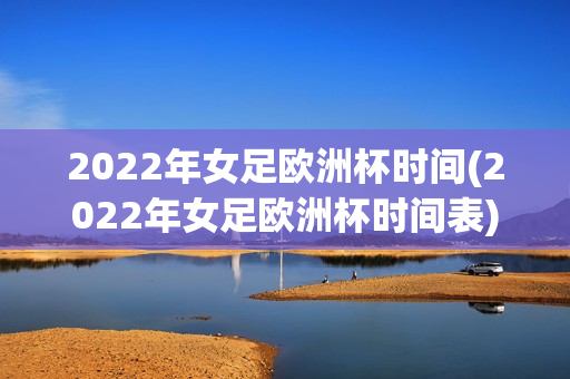 2022年女足欧洲杯时间(2022年女足欧洲杯时间表)