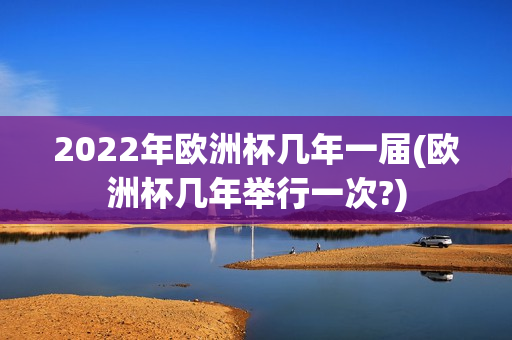 2022年欧洲杯几年一届(欧洲杯几年举行一次?)