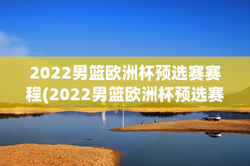 2022男篮欧洲杯预选赛赛程(2022男篮欧洲杯预选赛赛程表)