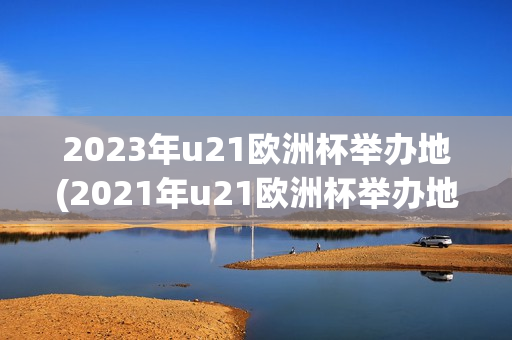 2023年u21欧洲杯举办地(2021年u21欧洲杯举办地)