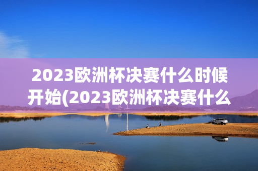 2023欧洲杯决赛什么时候开始(2023欧洲杯决赛什么时候开始比赛)