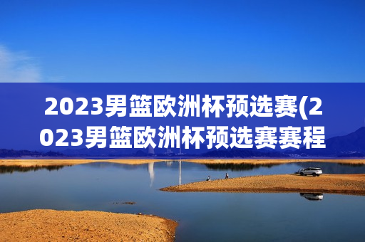 2023男篮欧洲杯预选赛(2023男篮欧洲杯预选赛赛程)