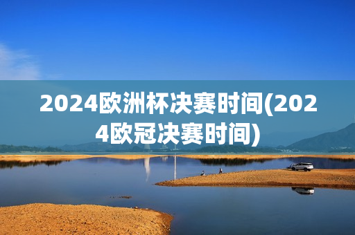 2024欧洲杯决赛时间(2024欧冠决赛时间)