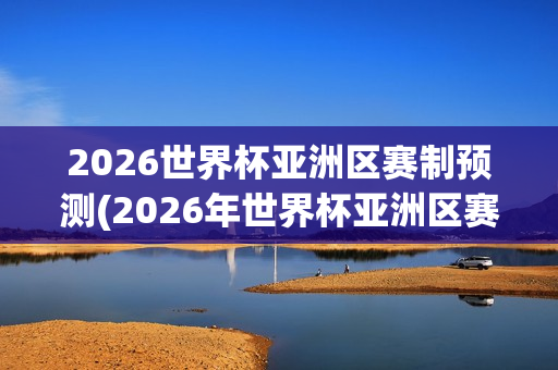 2026世界杯亚洲区赛制预测(2026年世界杯亚洲区赛制)