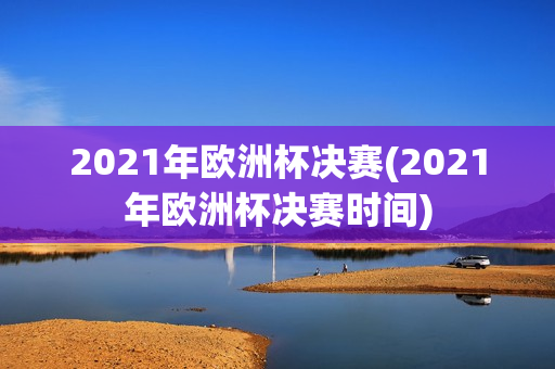 2021年欧洲杯决赛(2021年欧洲杯决赛时间)