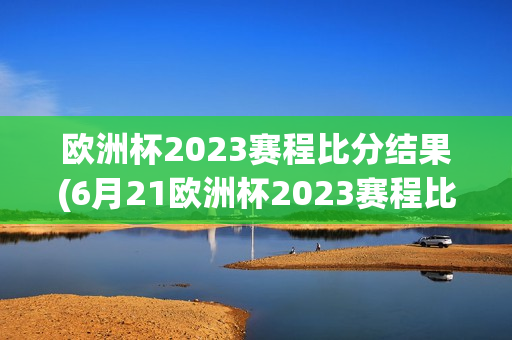 欧洲杯2023赛程比分结果(6月21欧洲杯2023赛程比分结果)