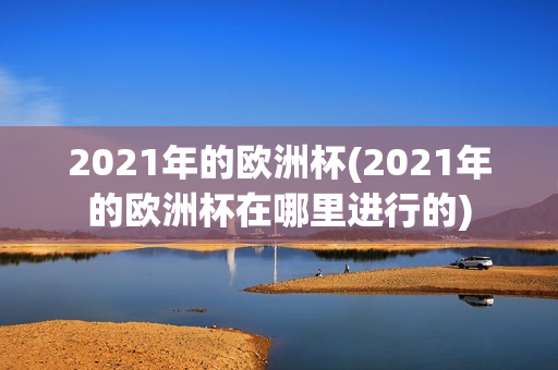 2021年的欧洲杯(2021年的欧洲杯在哪里进行的)