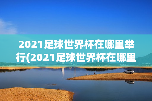 2021足球世界杯在哪里举行(2021足球世界杯在哪里举行的)