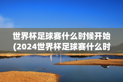 世界杯足球赛什么时候开始(2024世界杯足球赛什么时候开始)