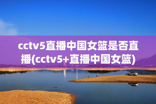 cctv5直播中国女篮是否直播(cctv5+直播中国女篮)