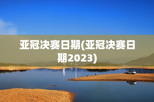 亚冠决赛日期(亚冠决赛日期2023)