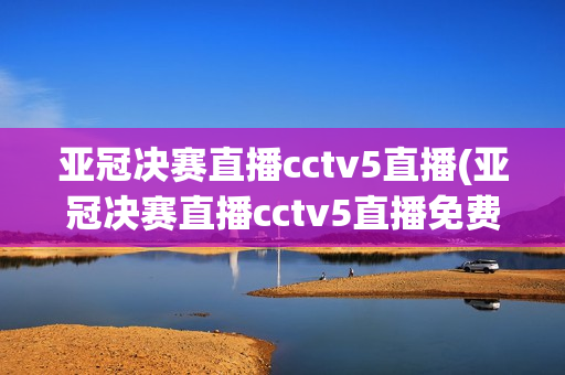 亚冠决赛直播cctv5直播(亚冠决赛直播cctv5直播免费观看)