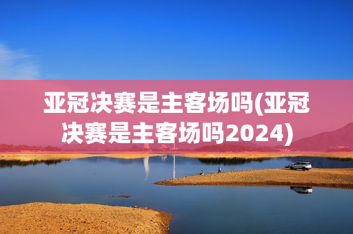 亚冠决赛是主客场吗(亚冠决赛是主客场吗2024)