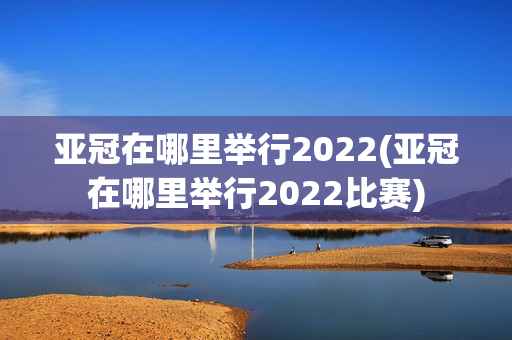 亚冠在哪里举行2022(亚冠在哪里举行2022比赛)