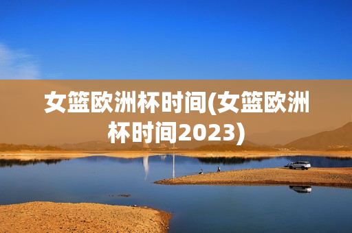 女篮欧洲杯时间(女篮欧洲杯时间2023)