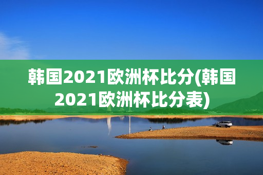 韩国2021欧洲杯比分(韩国2021欧洲杯比分表)